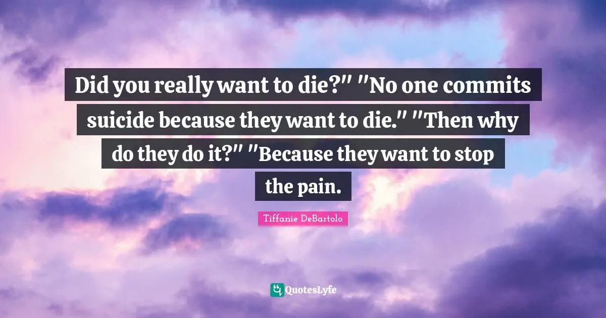 Tiffanie DeBartolo Quotes: "Did you really want to die?" "No one commits suicide because they want to die." "Then why do they do it?" "Because they want to stop the pain."