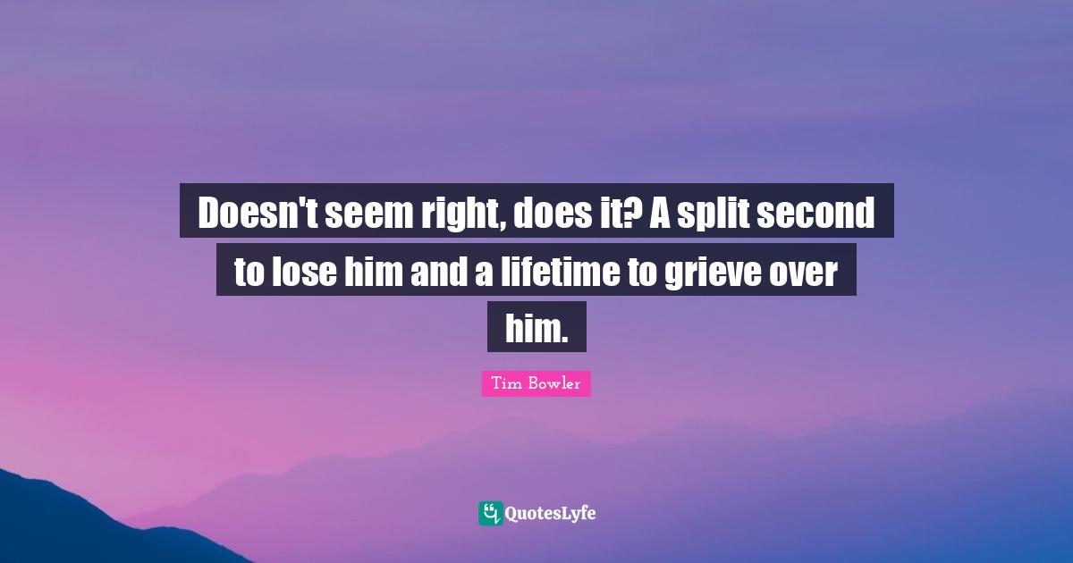 Doesn't seem right, does it? A split second to lose him and a lifetime to grieve over him.