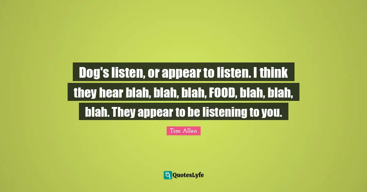 Dog's listen, or appear to listen. I think they hear blah, blah, blah, FOOD, blah, blah, blah. They appear to be listening to you.