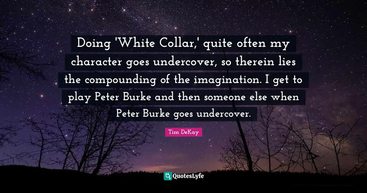 Doing 'White Collar,' quite often my character goes undercover, so therein lies the compounding of the imagination. I get to play Peter Burke and then someone else when Peter Burke goes undercover.