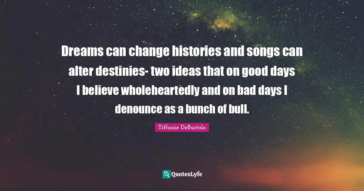 Tiffanie DeBartolo Quotes: "Dreams can change histories and songs can alter destinies- two ideas that on good days I believe wholeheartedly and on bad days I denounce as a bunch of bull."