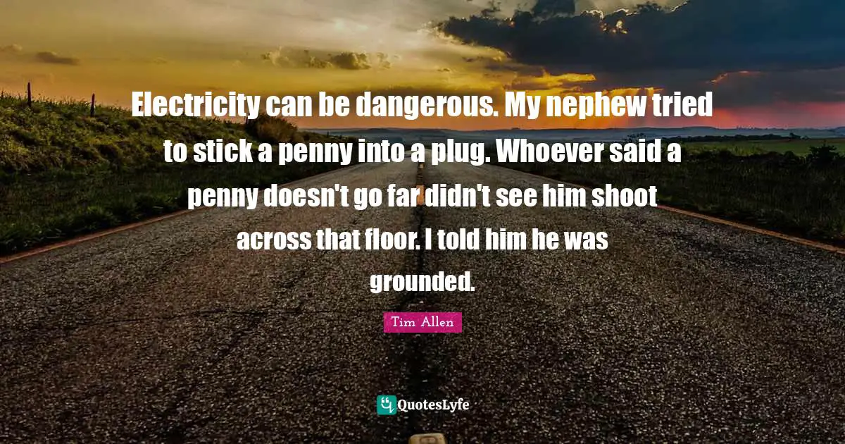 Electricity can be dangerous. My nephew tried to stick a penny into a plug. Whoever said a penny doesn't go far didn't see him shoot across that floor. I told him he was grounded.