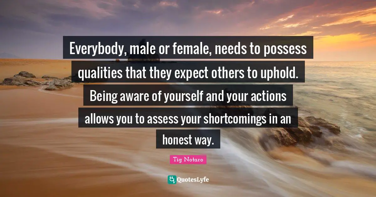 Everybody, male or female, needs to possess qualities that they expect others to uphold. Being aware of yourself and your actions allows you to assess your shortcomings in an honest way.