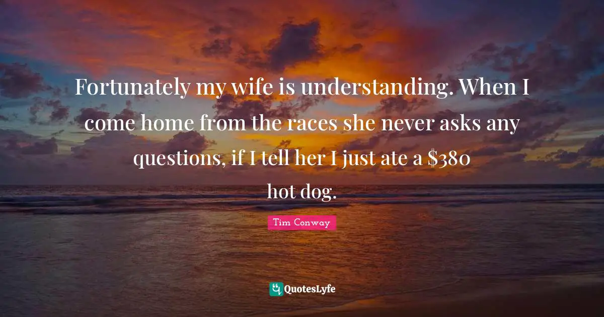 Fortunately my wife is understanding. When I come home from the races she never asks any questions, if I tell her I just ate a $380 hot dog.