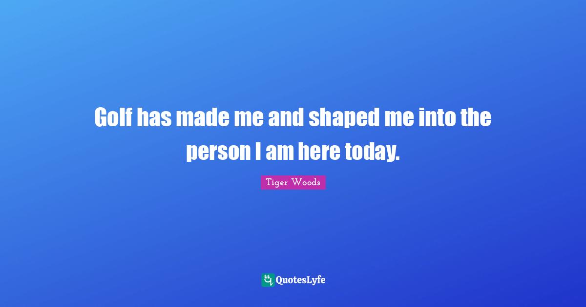 Golf has made me and shaped me into the person I am here today.