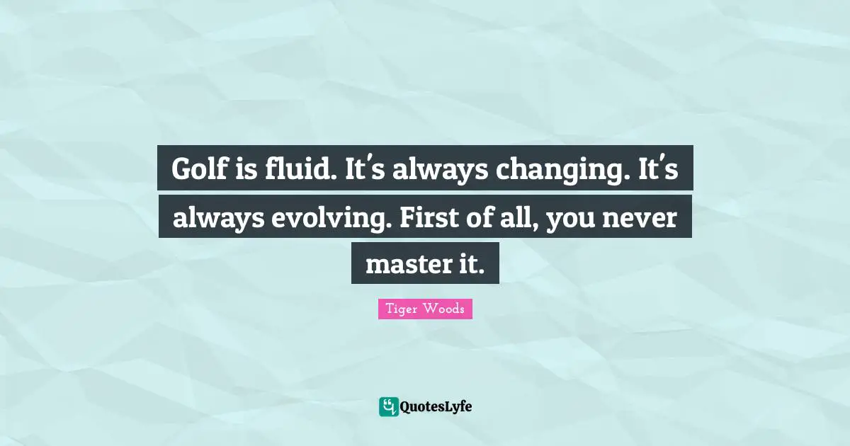 Golf is fluid. It's always changing. It's always evolving. First of all, you never master it.