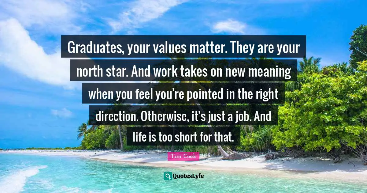 Graduates, your values matter. They are your north star. And work takes on new meaning when you feel you're pointed in the right direction. Otherwise, it's just a job. And life is too short for that.