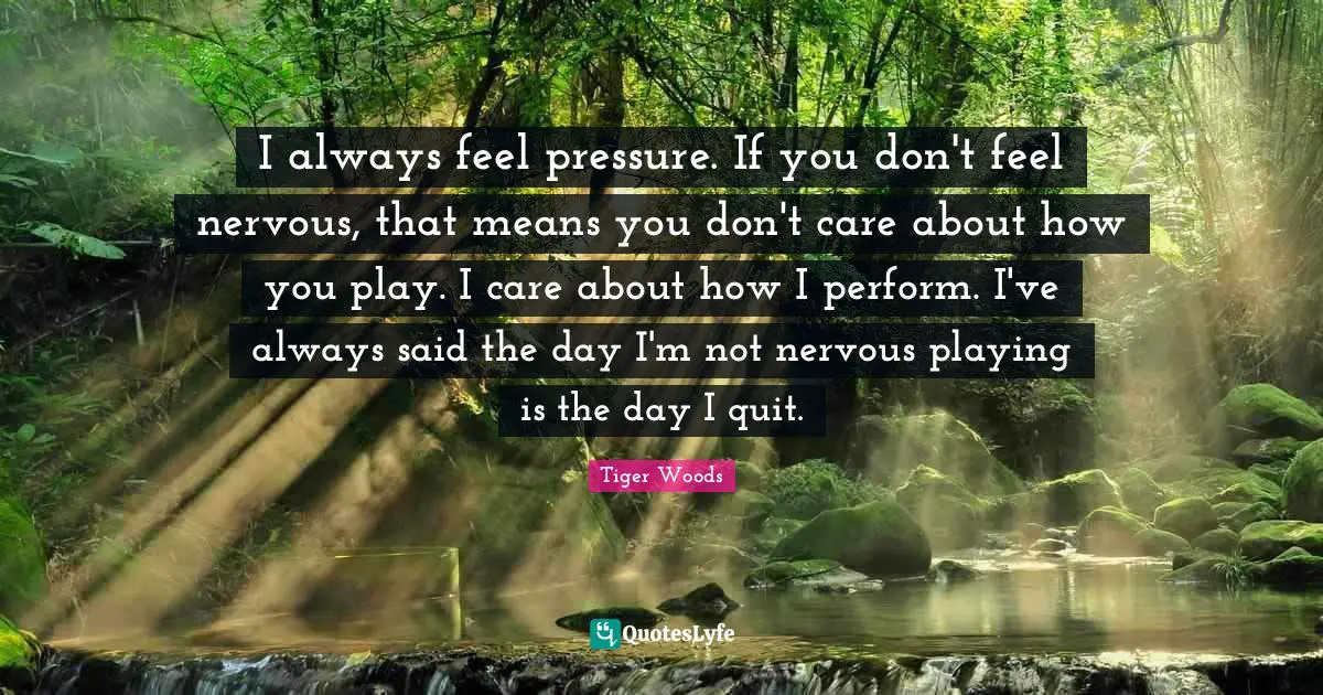 I always feel pressure. If you don't feel nervous, that means you don't care about how you play. I care about how I perform. I've always said the day I'm not nervous playing is the day I quit.