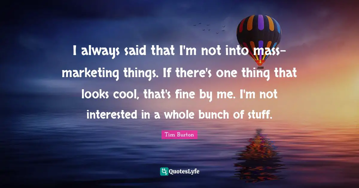 I always said that I'm not into mass-marketing things. If there's one thing that looks cool, that's fine by me. I'm not interested in a whole bunch of stuff.