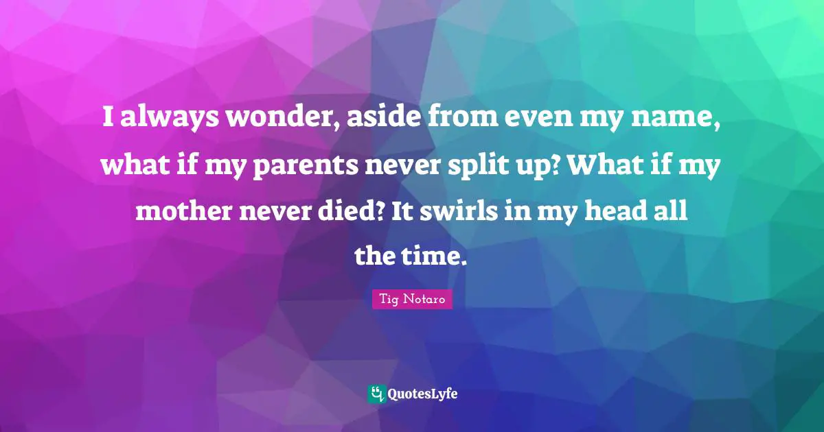 I always wonder, aside from even my name, what if my parents never split up? What if my mother never died? It swirls in my head all the time.