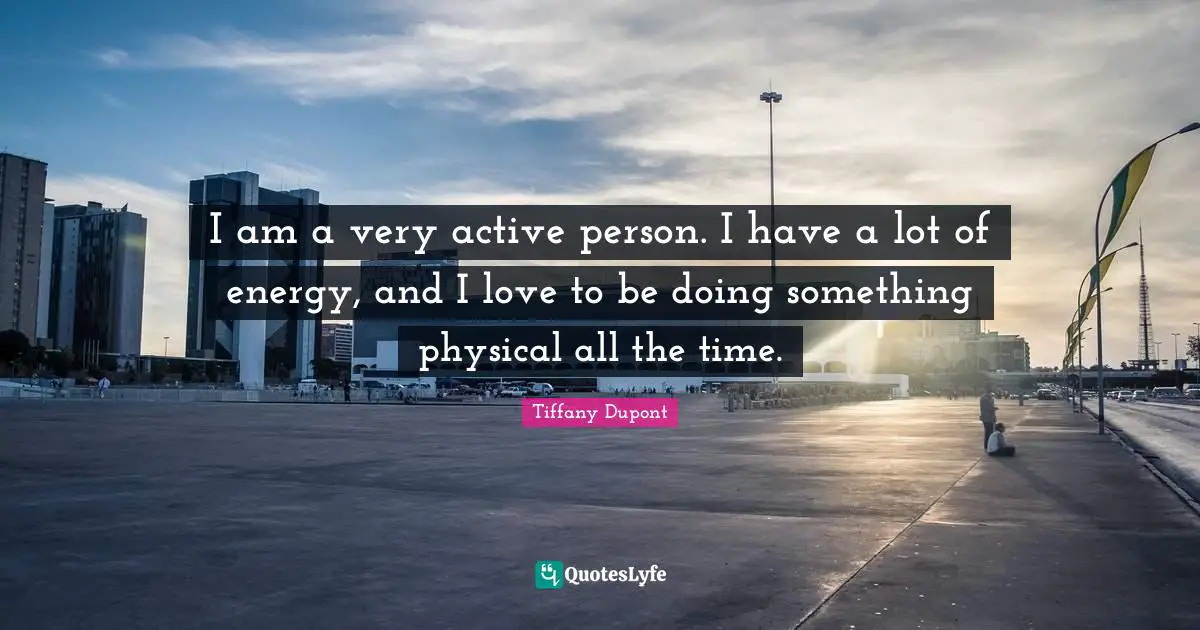 I am a very active person. I have a lot of energy, and I love to be doing something physical all the time.