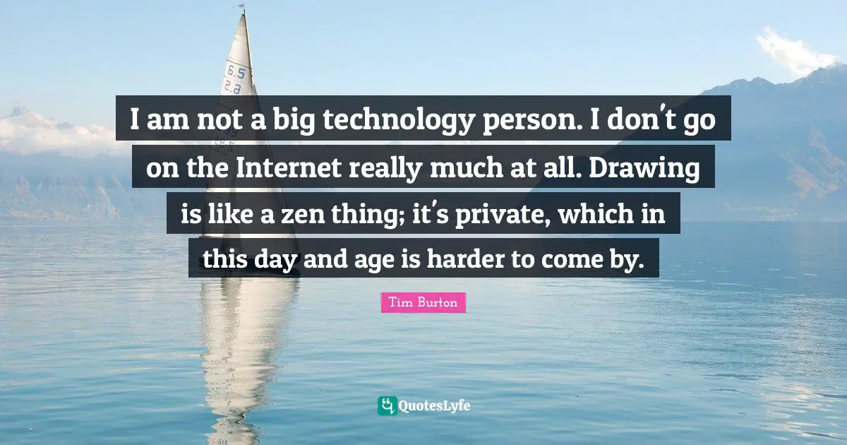I am not a big technology person. I don't go on the Internet really much at all. Drawing is like a zen thing; it's private, which in this day and age is harder to come by.