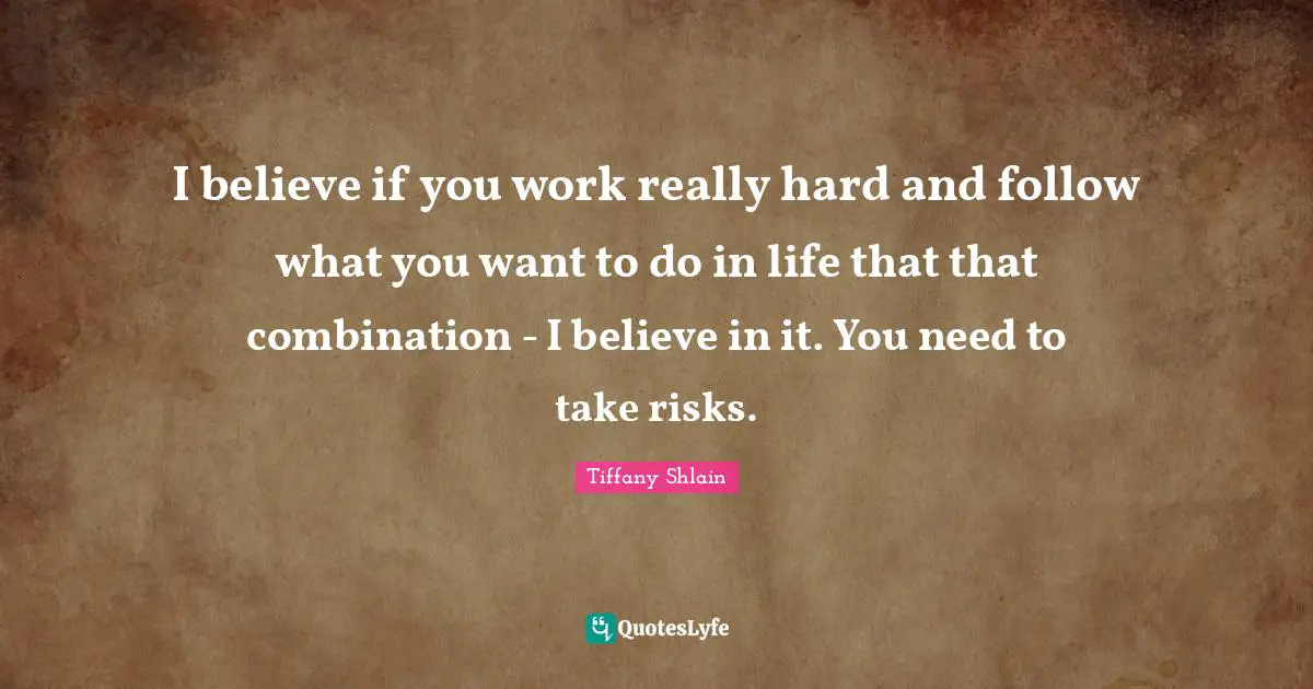 I believe if you work really hard and follow what you want to do in life that that combination - I believe in it. You need to take risks.