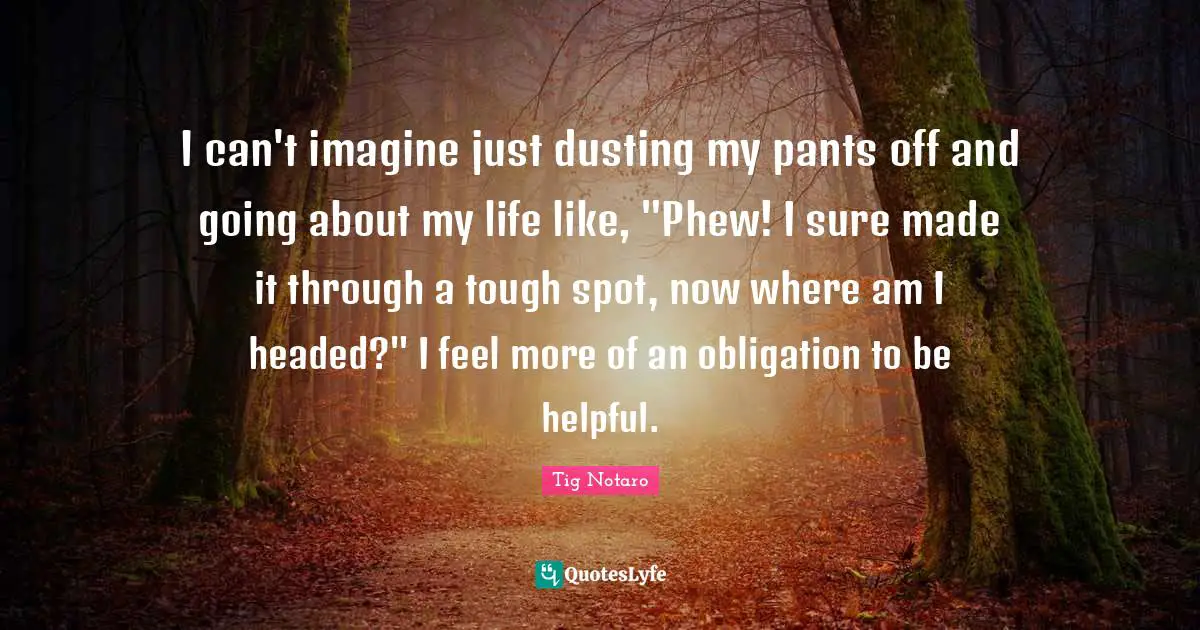 I can't imagine just dusting my pants off and going about my life like, "Phew! I sure made it through a tough spot, now where am I headed?" I feel more of an obligation to be helpful.