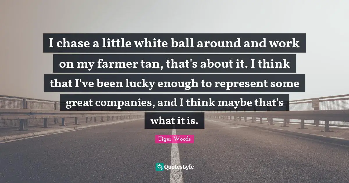 I chase a little white ball around and work on my farmer tan, that's about it. I think that I've been lucky enough to represent some great companies, and I think maybe that's what it is.