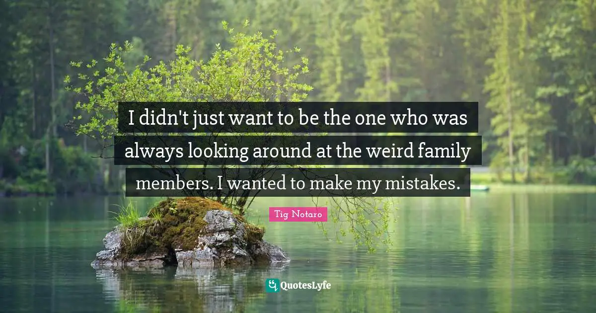I didn't just want to be the one who was always looking around at the weird family members. I wanted to make my mistakes.