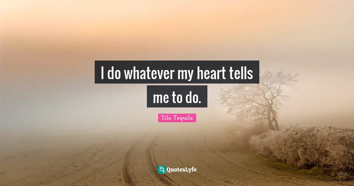I do whatever my heart tells me to do.