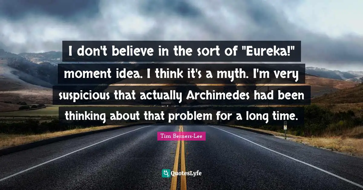 I don't believe in the sort of "Eureka!" moment idea. I think it's a myth. I'm very suspicious that actually Archimedes had been thinking about that problem for a long time.