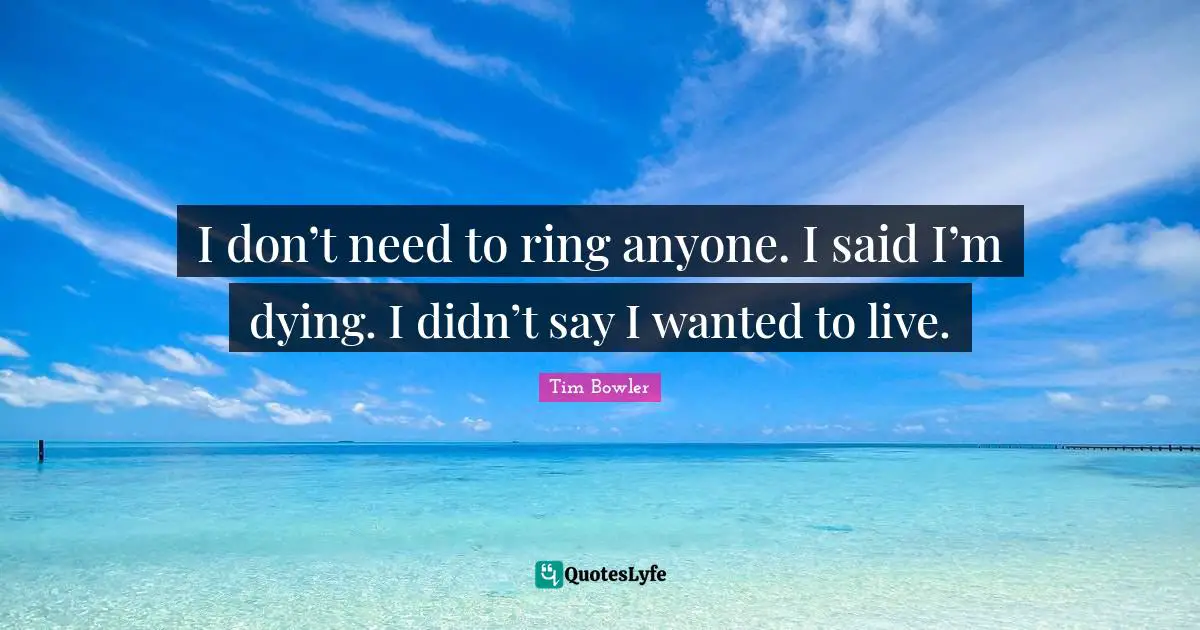 I don’t need to ring anyone. I said I’m dying. I didn’t say I wanted to live.