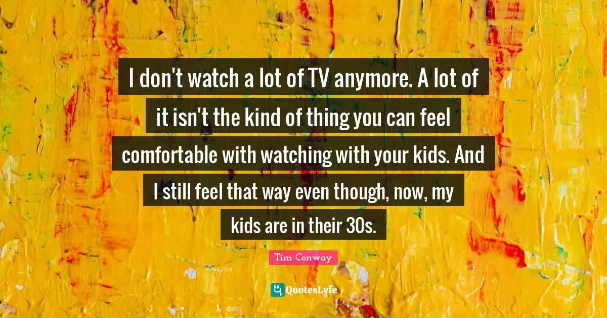 I don't watch a lot of TV anymore. A lot of it isn't the kind of thing you can feel comfortable with watching with your kids. And I still feel that way even though, now, my kids are in their 30s.
