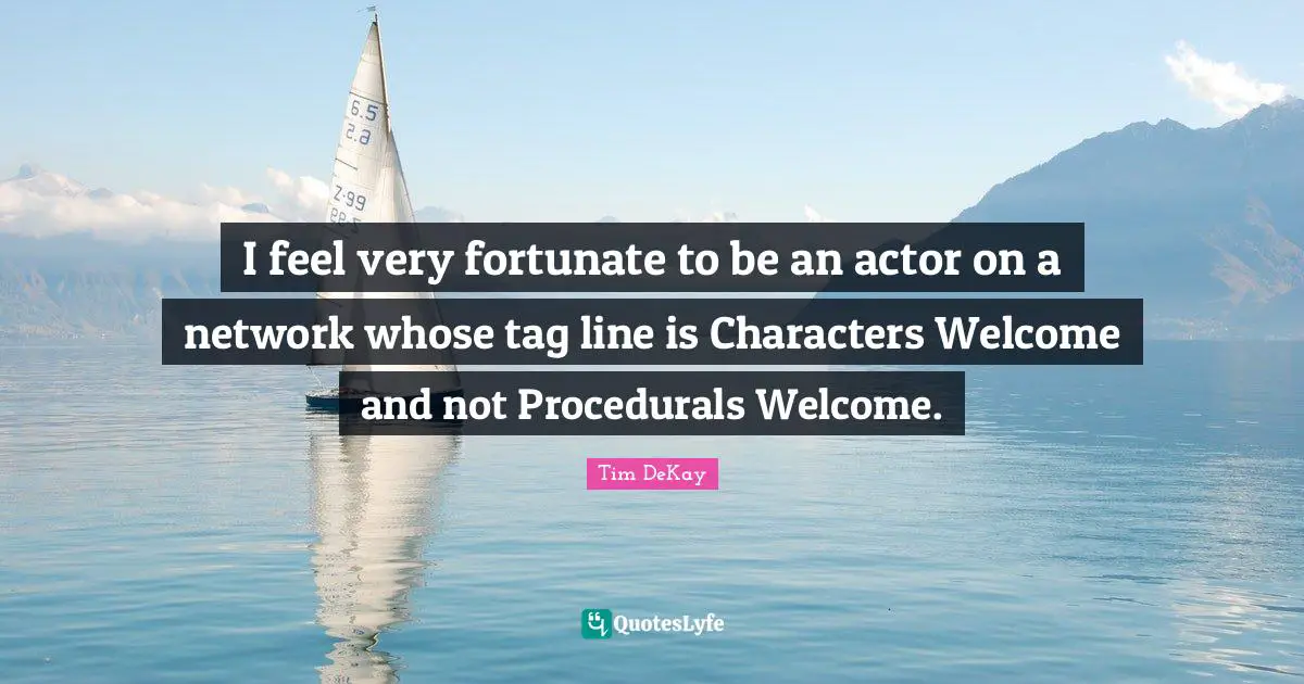 I feel very fortunate to be an actor on a network whose tag line is Characters Welcome and not Procedurals Welcome.