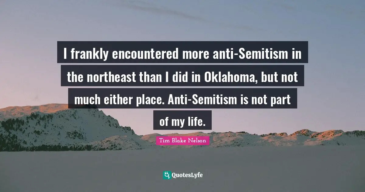 I frankly encountered more anti-Semitism in the northeast than I did in Oklahoma, but not much either place. Anti-Semitism is not part of my life.