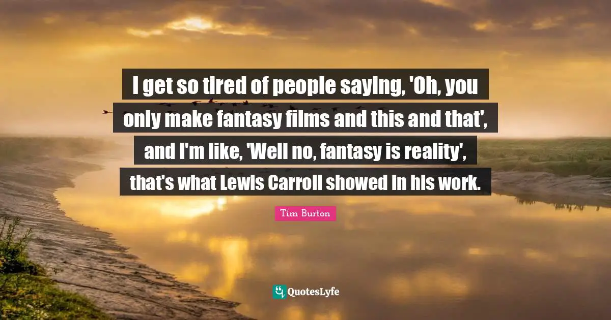 I get so tired of people saying, 'Oh, you only make fantasy films and this and that', and I'm like, 'Well no, fantasy is reality', that's what Lewis Carroll showed in his work.