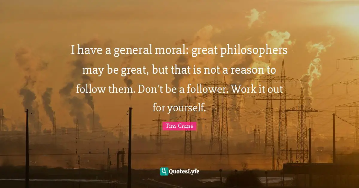 I have a general moral: great philosophers may be great, but that is not a reason to follow them. Don't be a follower. Work it out for yourself.