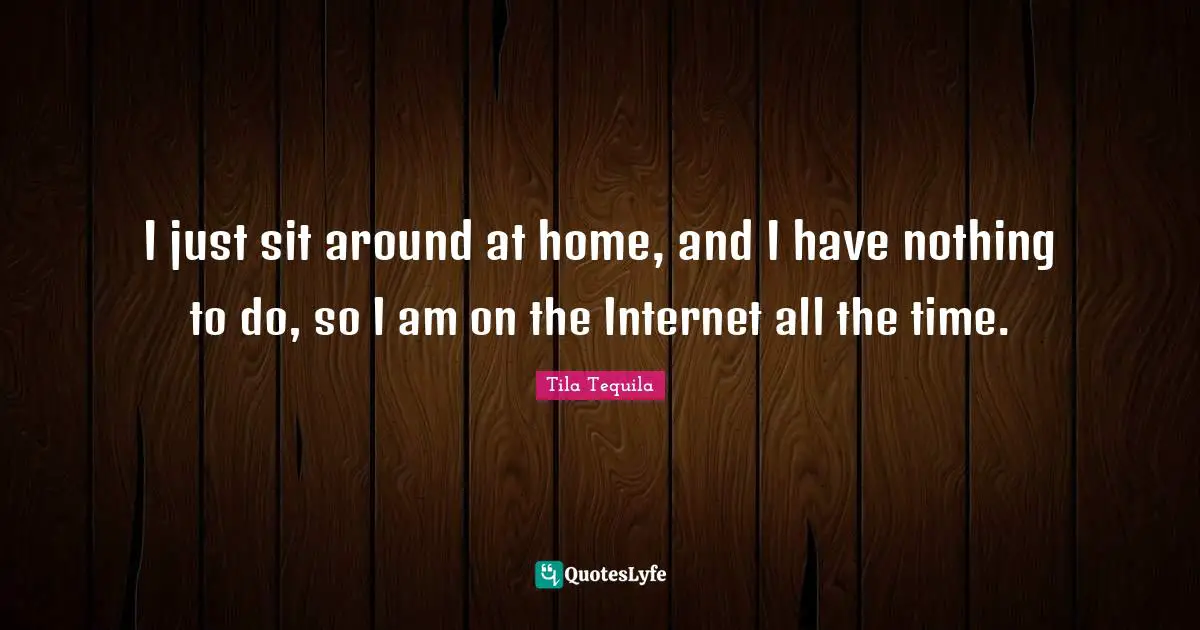Tequila Quotes: "I just sit around at home, and I have nothing to do, so I am on the Internet all the time."