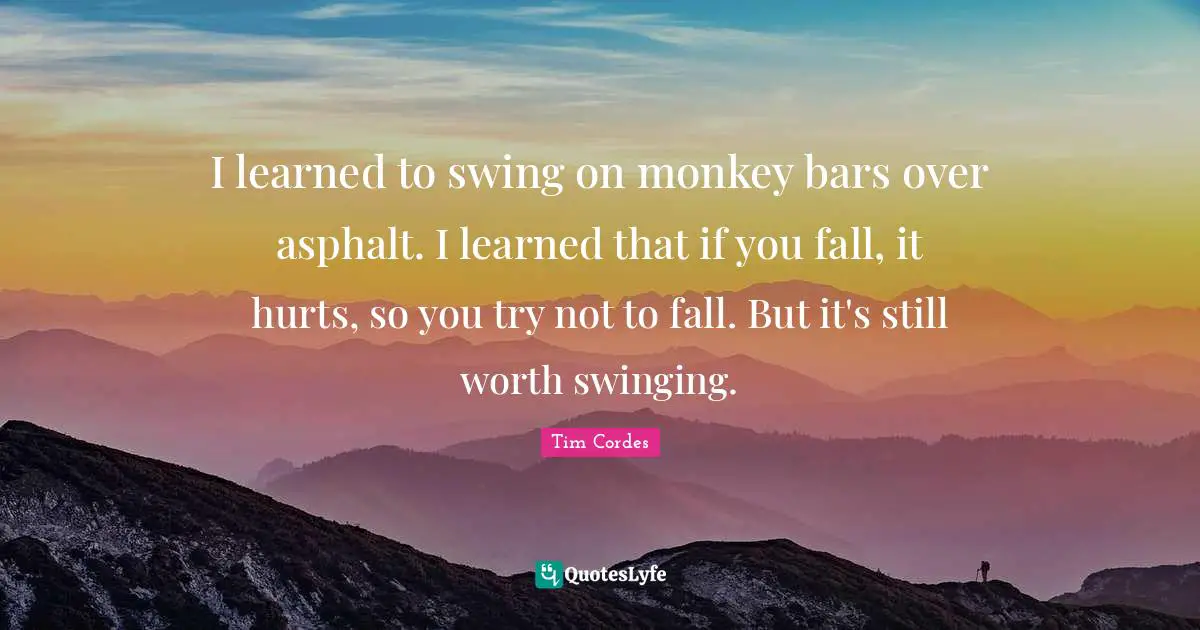 I learned to swing on monkey bars over asphalt. I learned that if you fall, it hurts, so you try not to fall. But it's still worth swinging.