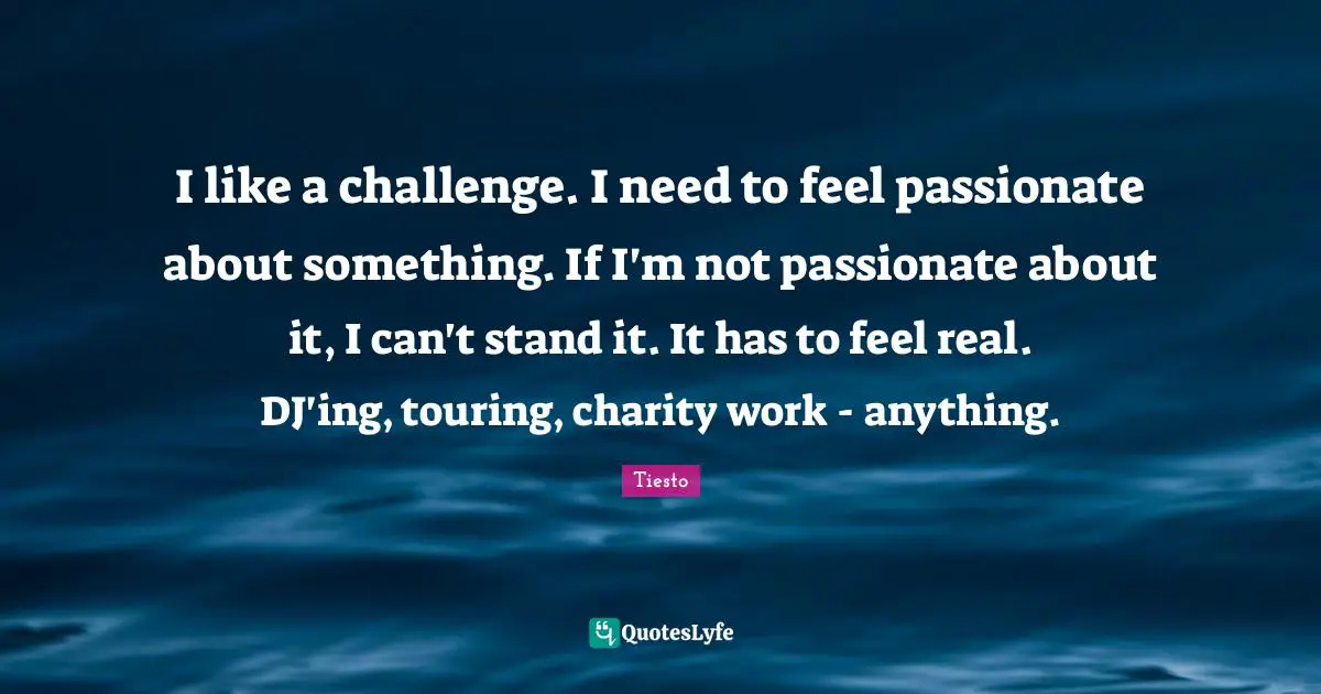 I like a challenge. I need to feel passionate about something. If I'm not passionate about it, I can't stand it. It has to feel real. DJ'ing, touring, charity work - anything.