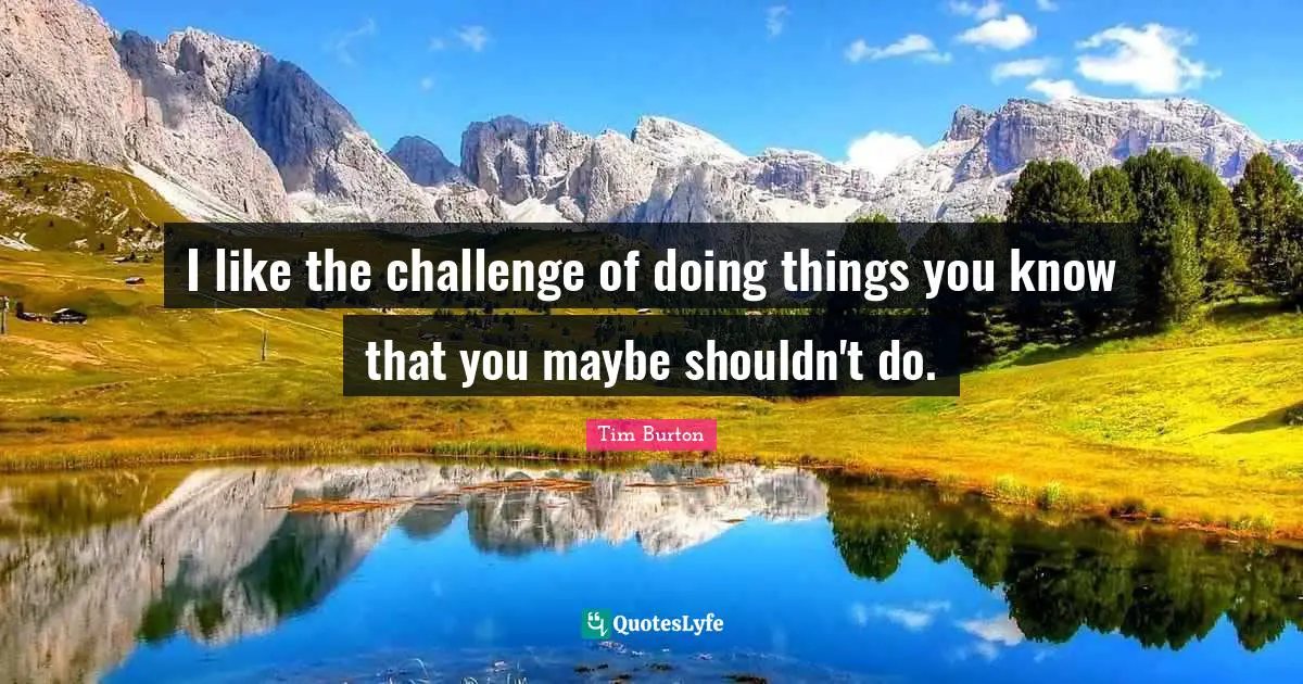 I like the challenge of doing things you know that you maybe shouldn't do.