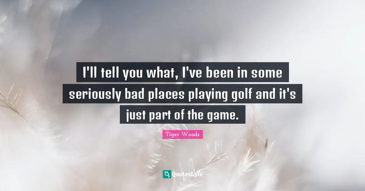 I'll tell you what, I've been in some seriously bad places playing golf and it's just part of the game.