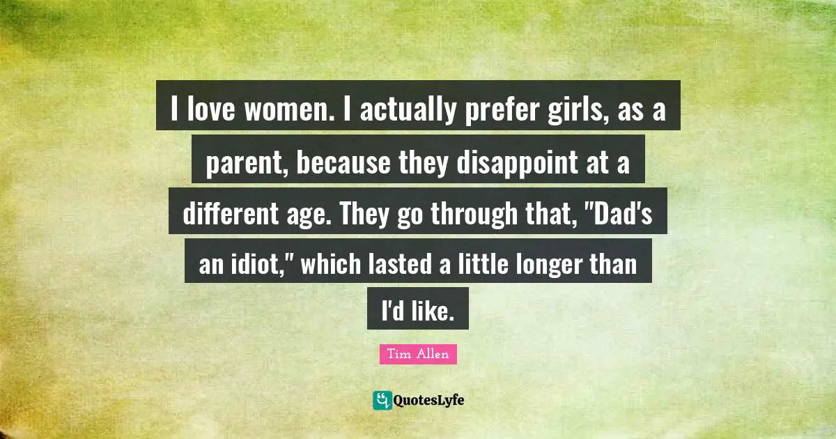 I love women. I actually prefer girls, as a parent, because they disappoint at a different age. They go through that, "Dad's an idiot," which lasted a little longer than I'd like.