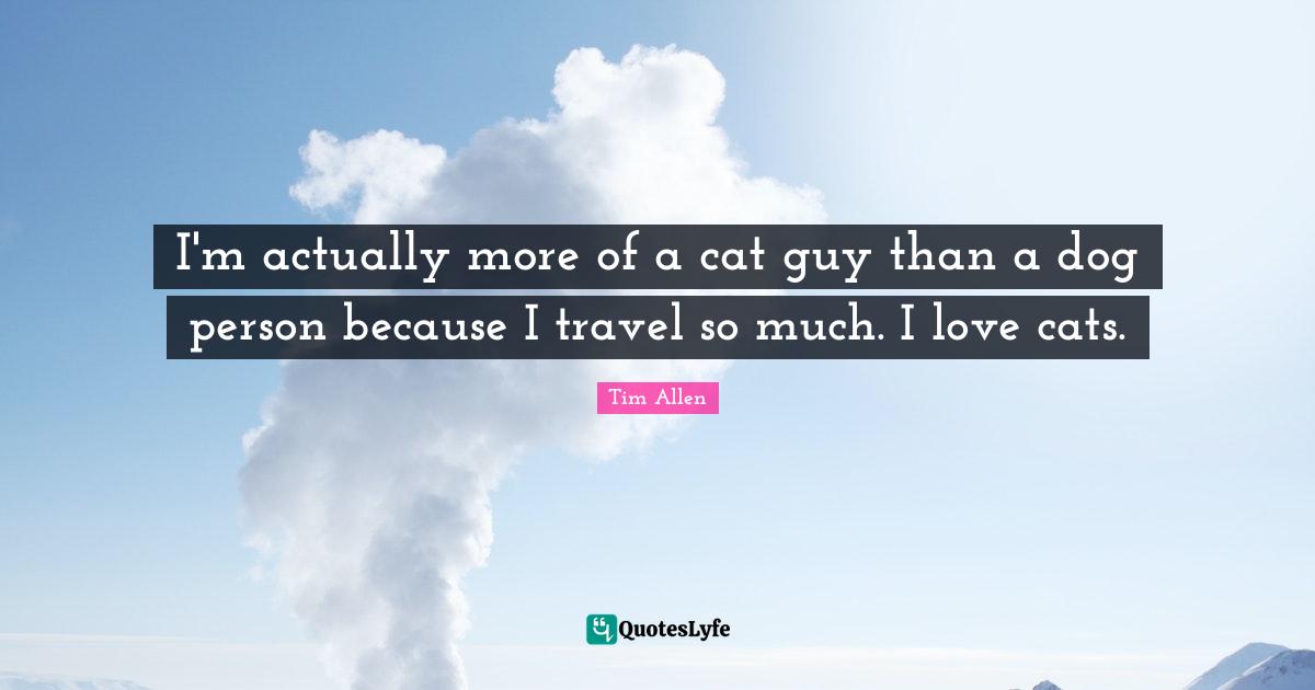 I'm actually more of a cat guy than a dog person because I travel so much. I love cats.