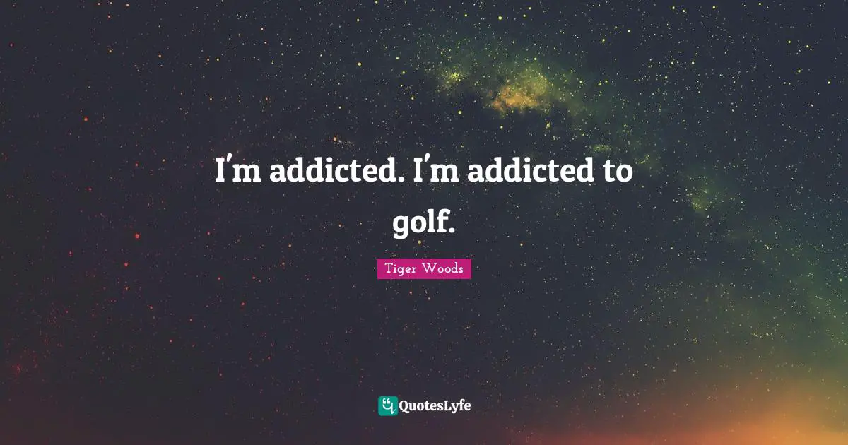 I'm addicted. I'm addicted to golf.