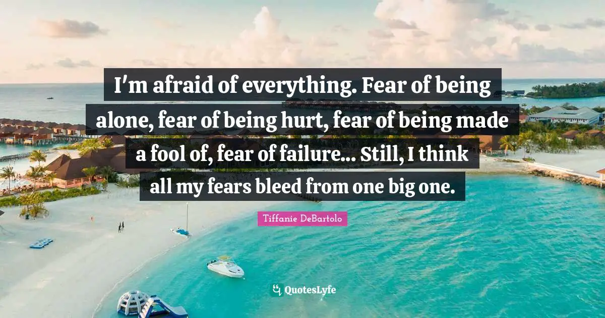 Tiffanie DeBartolo Quotes: "I'm afraid of everything. Fear of being alone, fear of being hurt, fear of being made a fool of, fear of failure... Still, I think all my fears bleed from one big one."