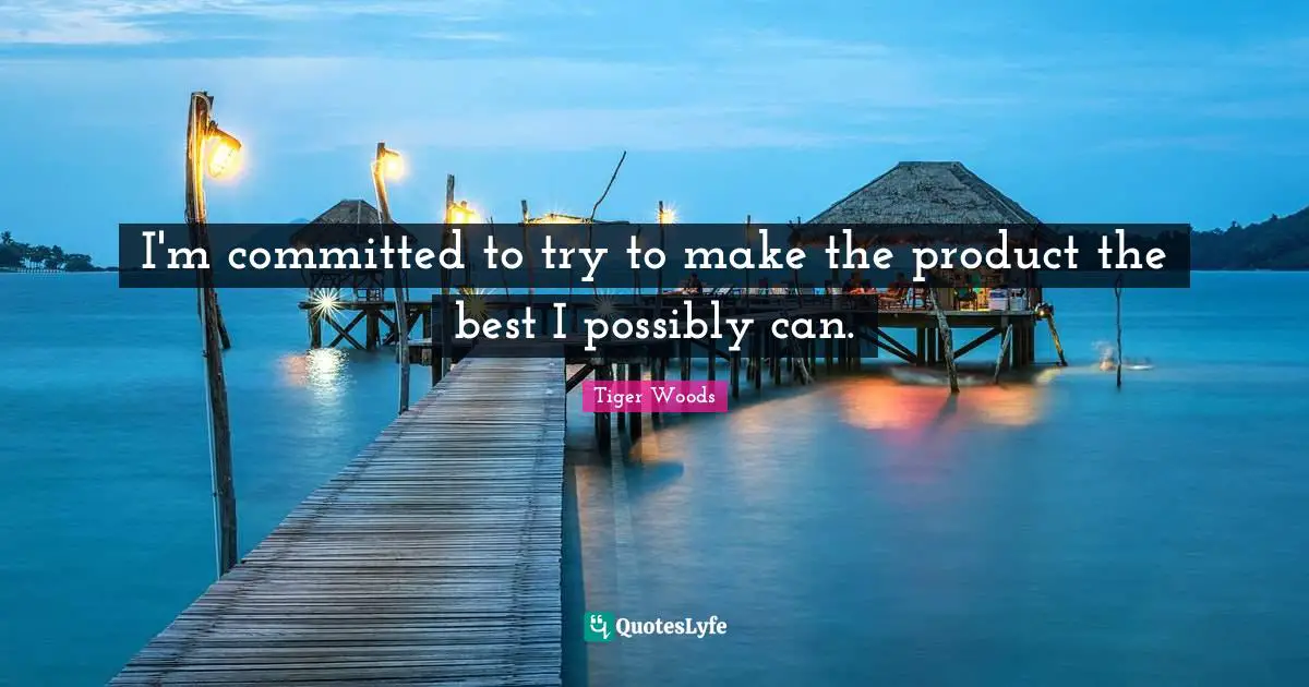 I'm committed to try to make the product the best I possibly can.