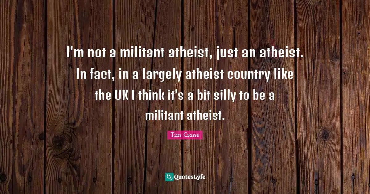 I'm not a militant atheist, just an atheist. In fact, in a largely atheist country like the UK I think it's a bit silly to be a militant atheist.