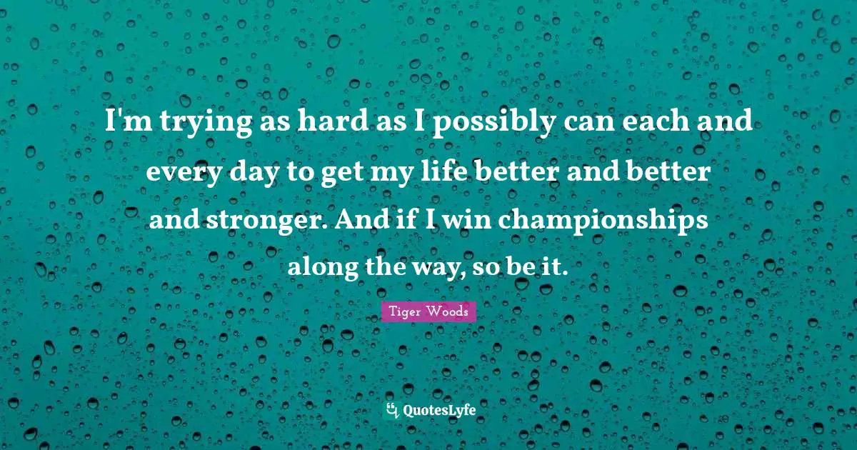 I'm trying as hard as I possibly can each and every day to get my life better and better and stronger. And if I win championships along the way, so be it.