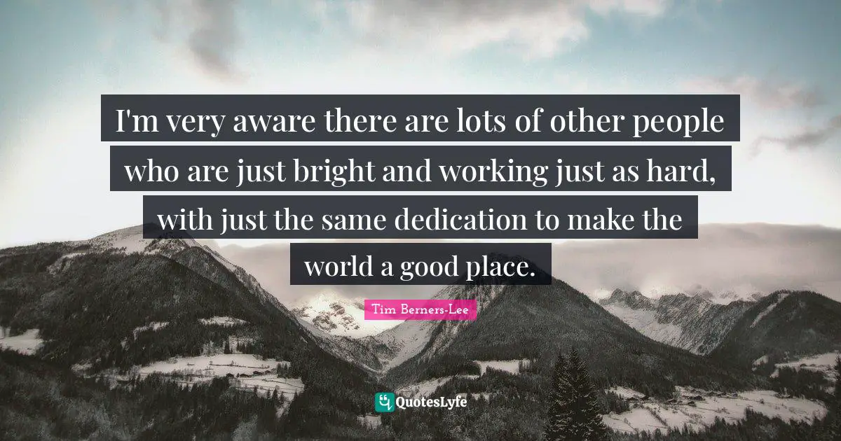 I'm very aware there are lots of other people who are just bright and working just as hard, with just the same dedication to make the world a good place.