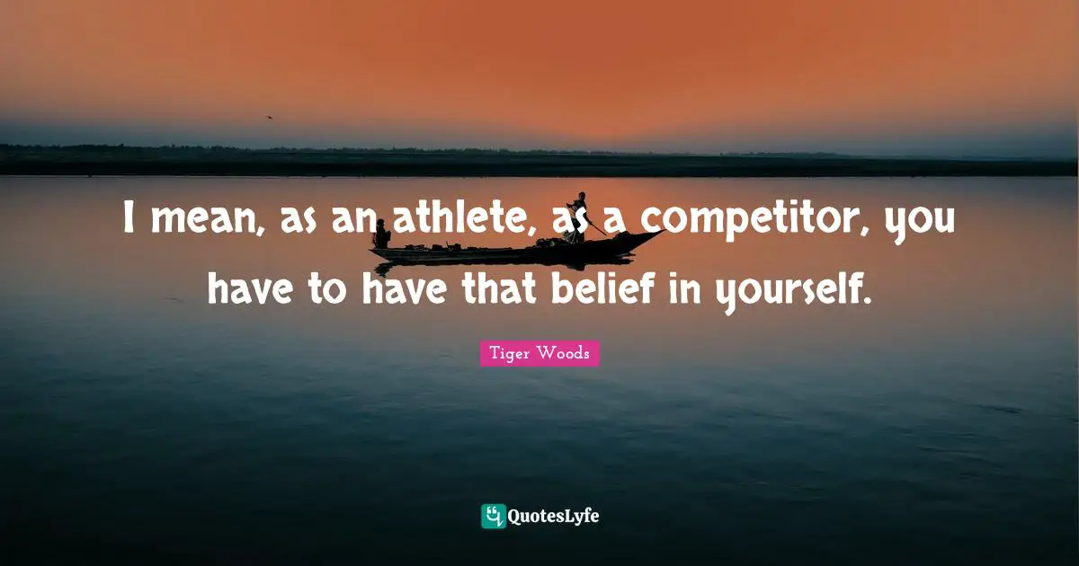 I mean, as an athlete, as a competitor, you have to have that belief in yourself.