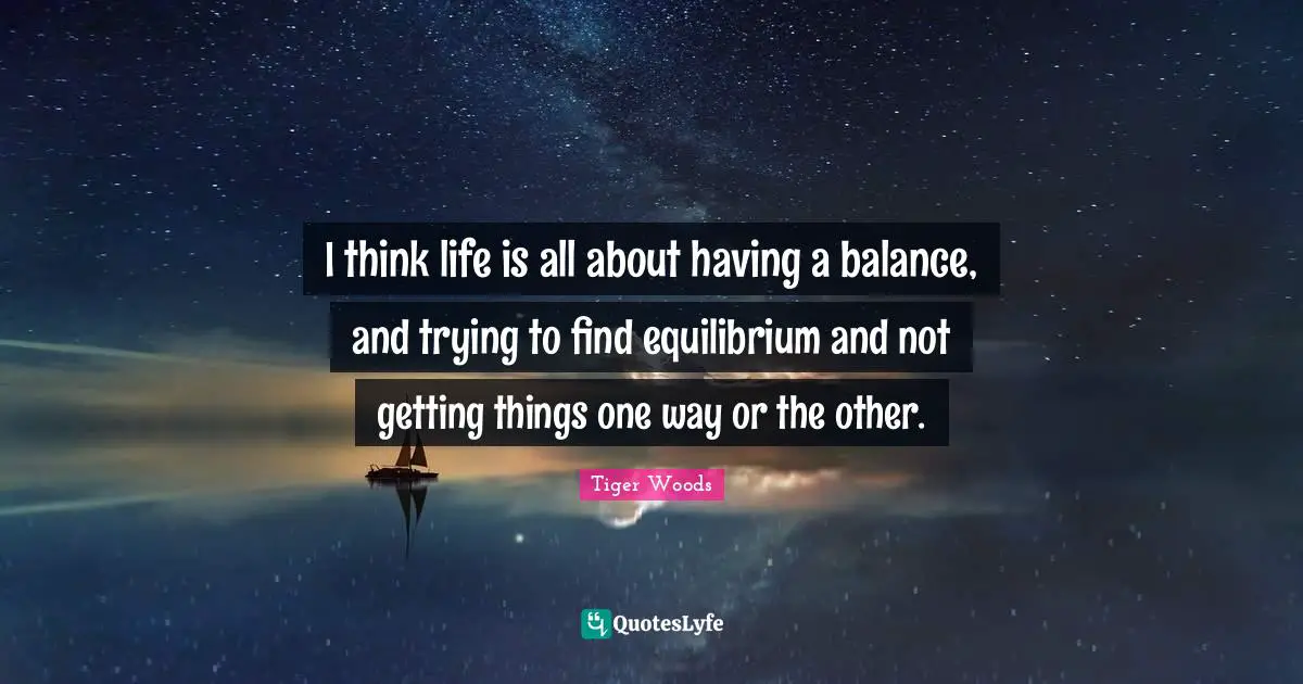 I think life is all about having a balance, and trying to find equilibrium and not getting things one way or the other.