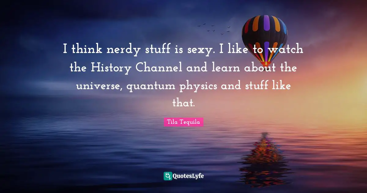 I think nerdy stuff is sexy. I like to watch the History Channel and learn about the universe, quantum physics and stuff like that.