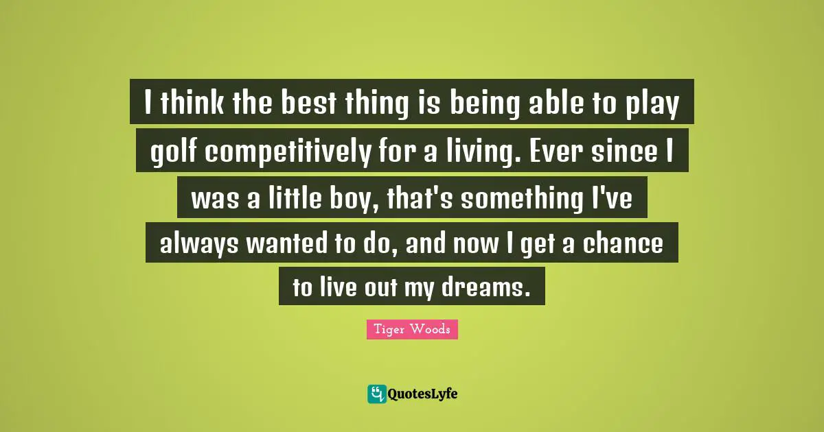 I think the best thing is being able to play golf competitively for a living. Ever since I was a little boy, that's something I've always wanted to do, and now I get a chance to live out my dreams.
