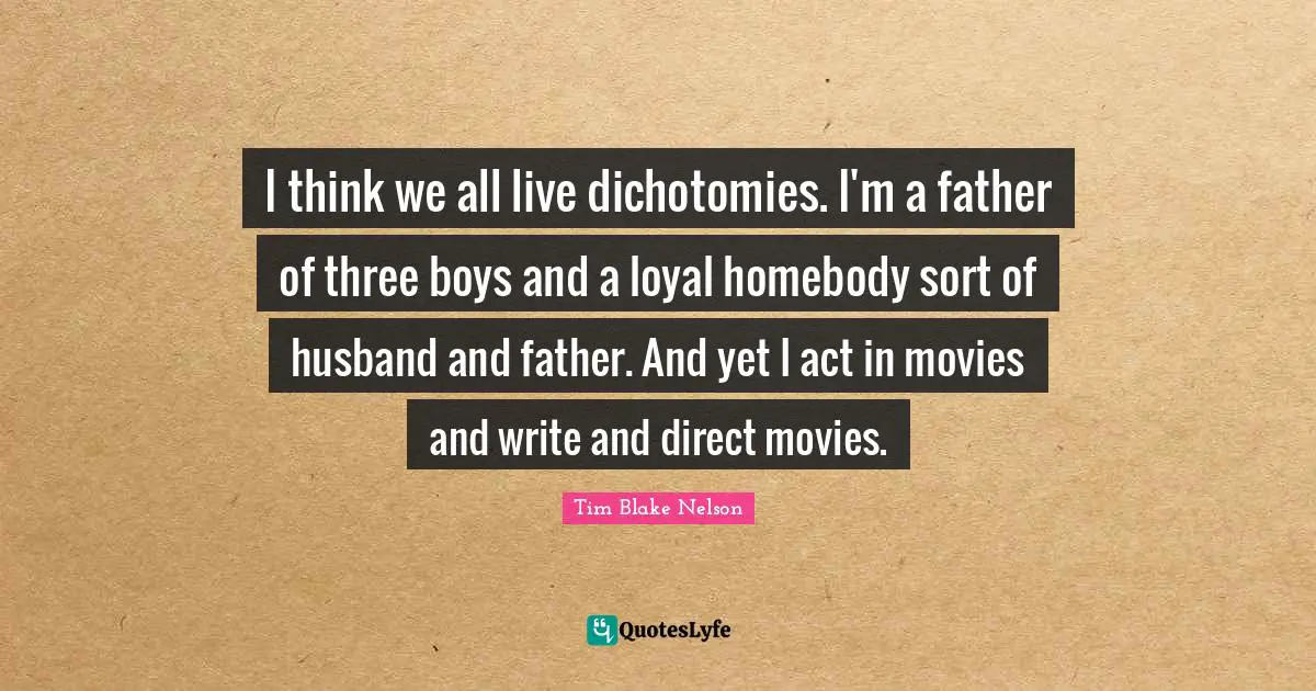 I think we all live dichotomies. I'm a father of three boys and a loyal homebody sort of husband and father. And yet I act in movies and write and direct movies.