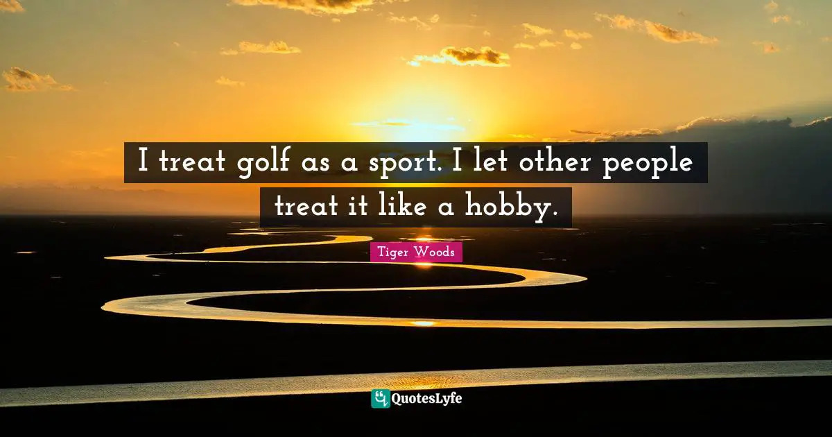 I treat golf as a sport. I let other people treat it like a hobby.