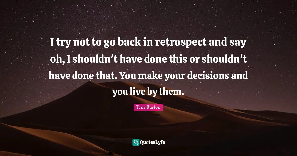 I try not to go back in retrospect and say oh, I shouldn't have done this or shouldn't have done that. You make your decisions and you live by them.