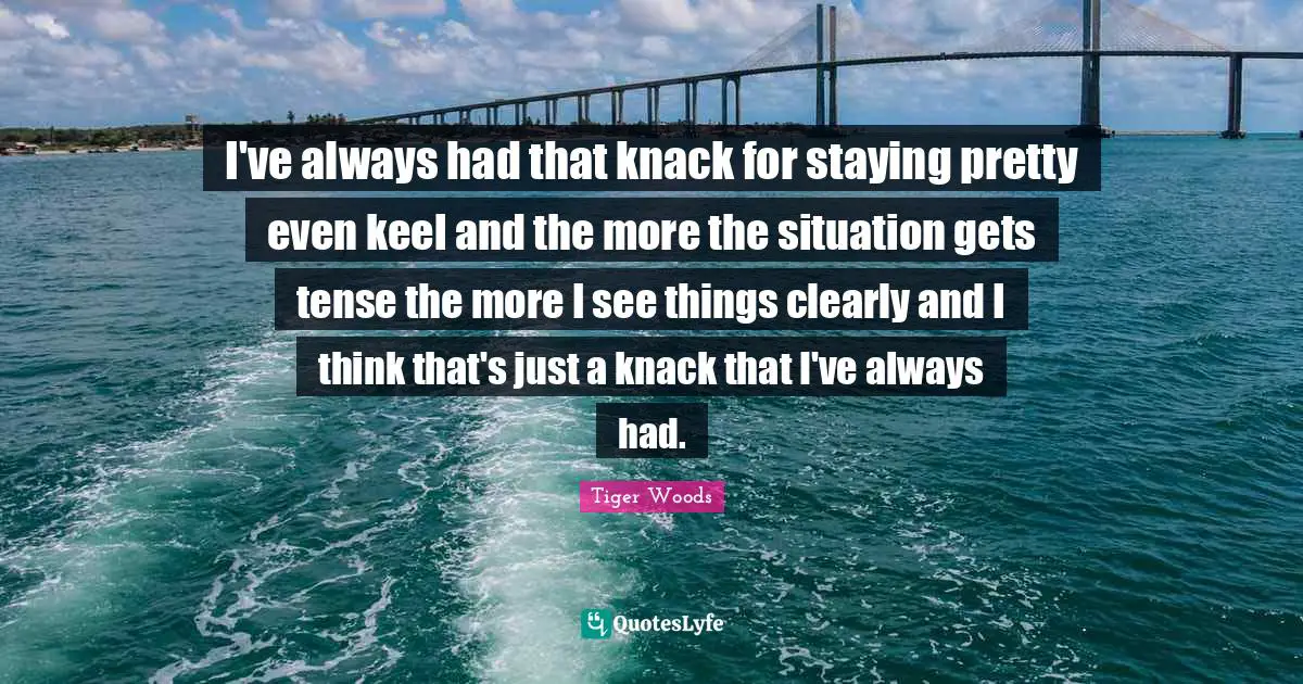 I've always had that knack for staying pretty even keel and the more the situation gets tense the more I see things clearly and I think that's just a knack that I've always had.