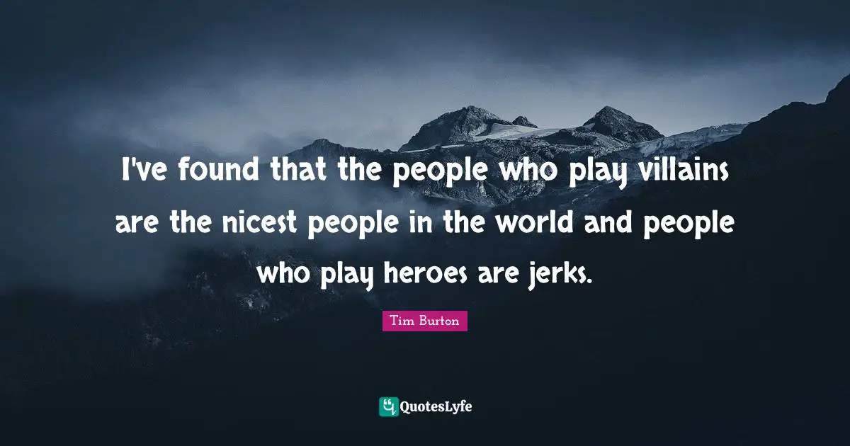 I've found that the people who play villains are the nicest people in the world and people who play heroes are jerks.